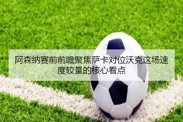 阿森纳赛前前瞻聚焦萨卡对位沃克这场速度较量的核心看点