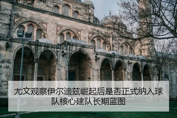 尤文观察伊尔迪兹崛起后是否正式纳入球队核心建队长期蓝图