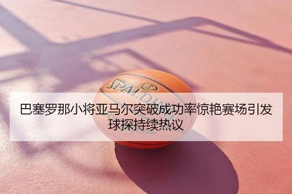 巴塞罗那小将亚马尔突破成功率惊艳赛场引发球探持续热议