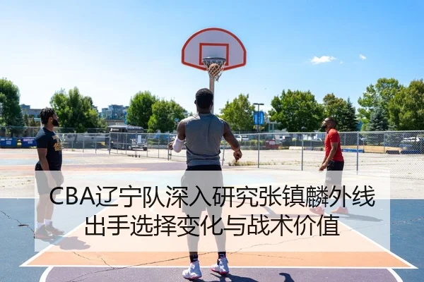 CBA辽宁队深入研究张镇麟外线出手选择变化与战术价值
