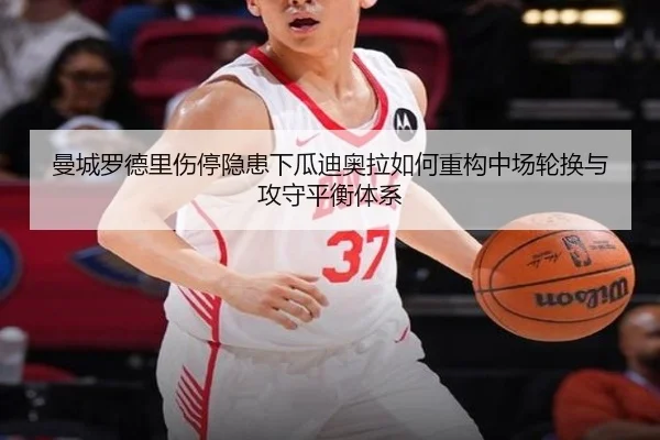 曼城罗德里伤停隐患下瓜迪奥拉如何重构中场轮换与攻守平衡体系